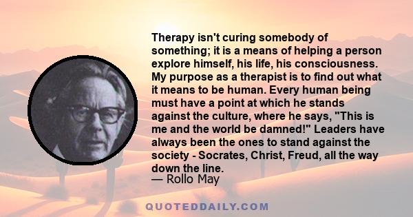 Therapy isn't curing somebody of something; it is a means of helping a person explore himself, his life, his consciousness. My purpose as a therapist is to find out what it means to be human. Every human being must have