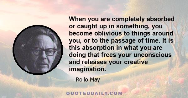 When you are completely absorbed or caught up in something, you become oblivious to things around you, or to the passage of time. It is this absorption in what you are doing that frees your unconscious and releases your