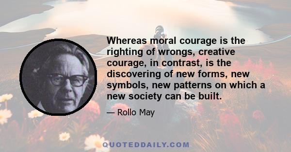 Whereas moral courage is the righting of wrongs, creative courage, in contrast, is the discovering of new forms, new symbols, new patterns on which a new society can be built.