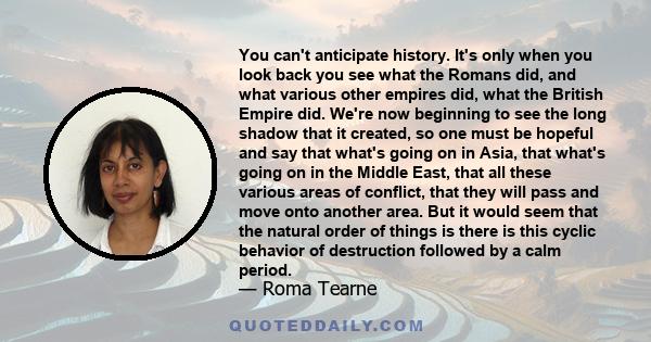 You can't anticipate history. It's only when you look back you see what the Romans did, and what various other empires did, what the British Empire did. We're now beginning to see the long shadow that it created, so one