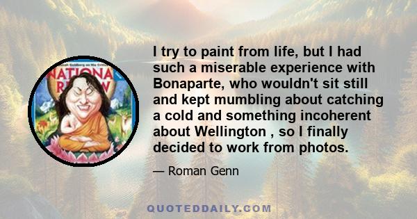 I try to paint from life, but I had such a miserable experience with Bonaparte, who wouldn't sit still and kept mumbling about catching a cold and something incoherent about Wellington , so I finally decided to work
