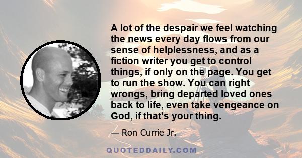 A lot of the despair we feel watching the news every day flows from our sense of helplessness, and as a fiction writer you get to control things, if only on the page. You get to run the show. You can right wrongs, bring