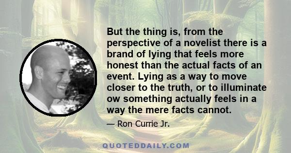 But the thing is, from the perspective of a novelist there is a brand of lying that feels more honest than the actual facts of an event. Lying as a way to move closer to the truth, or to illuminate ow something actually