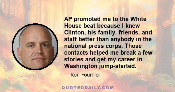 AP promoted me to the White House beat because I knew Clinton, his family, friends, and staff better than anybody in the national press corps. Those contacts helped me break a few stories and get my career in Washington