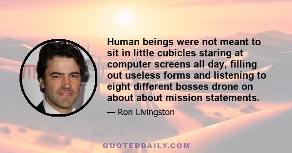 Human beings were not meant to sit in little cubicles staring at computer screens all day, filling out useless forms and listening to eight different bosses drone on about about mission statements.