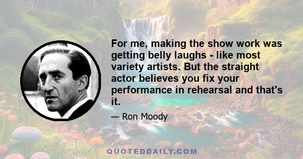 For me, making the show work was getting belly laughs - like most variety artists. But the straight actor believes you fix your performance in rehearsal and that's it.
