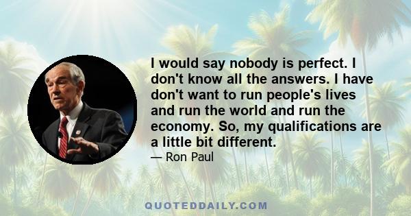 I would say nobody is perfect. I don't know all the answers. I have don't want to run people's lives and run the world and run the economy. So, my qualifications are a little bit different.