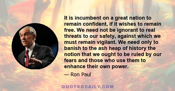 It is incumbent on a great nation to remain confident, if it wishes to remain free. We need not be ignorant to real threats to our safety, against which we must remain vigilant. We need only to banish to the ash heap of