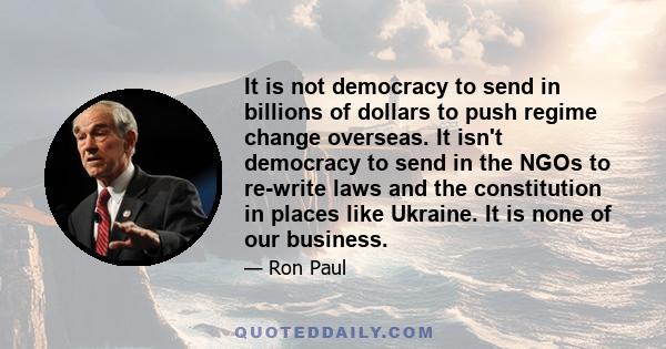 It is not democracy to send in billions of dollars to push regime change overseas. It isn't democracy to send in the NGOs to re-write laws and the constitution in places like Ukraine. It is none of our business.