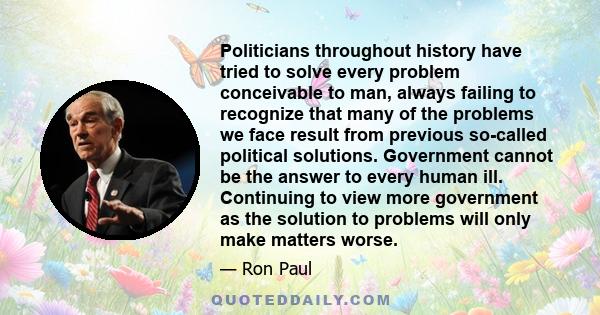 Politicians throughout history have tried to solve every problem conceivable to man, always failing to recognize that many of the problems we face result from previous so-called political solutions. Government cannot be