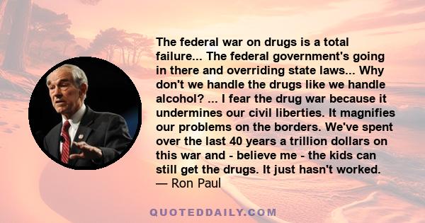 The federal war on drugs is a total failure... The federal government's going in there and overriding state laws... Why don't we handle the drugs like we handle alcohol? ... I fear the drug war because it undermines our