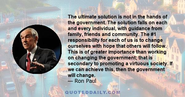 The ultimate solution is not in the hands of the government. The solution falls on each and every individual, with guidance from family, friends and community. The #1 responsibility for each of us is to change ourselves