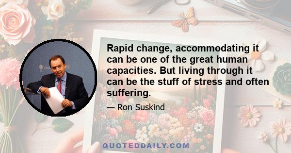 Rapid change, accommodating it can be one of the great human capacities. But living through it can be the stuff of stress and often suffering.