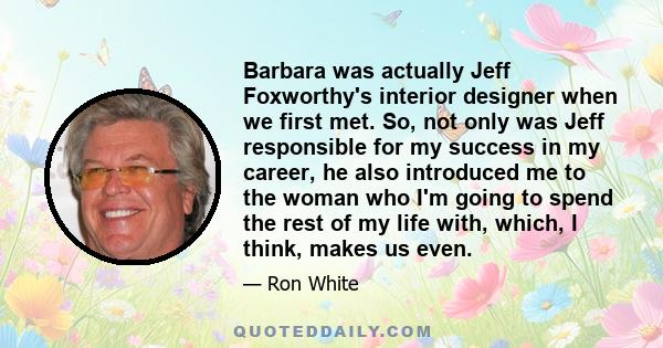 Barbara was actually Jeff Foxworthy's interior designer when we first met. So, not only was Jeff responsible for my success in my career, he also introduced me to the woman who I'm going to spend the rest of my life