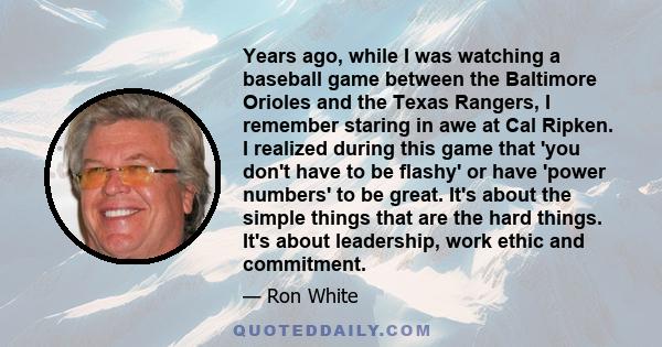 Years ago, while I was watching a baseball game between the Baltimore Orioles and the Texas Rangers, I remember staring in awe at Cal Ripken. I realized during this game that 'you don't have to be flashy' or have 'power