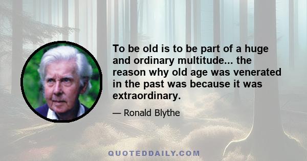 To be old is to be part of a huge and ordinary multitude... the reason why old age was venerated in the past was because it was extraordinary.