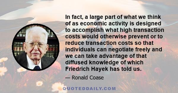 In fact, a large part of what we think of as economic activity is designed to accomplish what high transaction costs would otherwise prevent or to reduce transaction costs so that individuals can negotiate freely and we