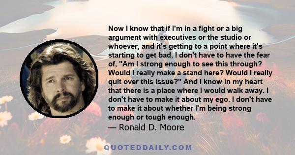 Now I know that if I'm in a fight or a big argument with executives or the studio or whoever, and it's getting to a point where it's starting to get bad, I don't have to have the fear of, Am I strong enough to see this