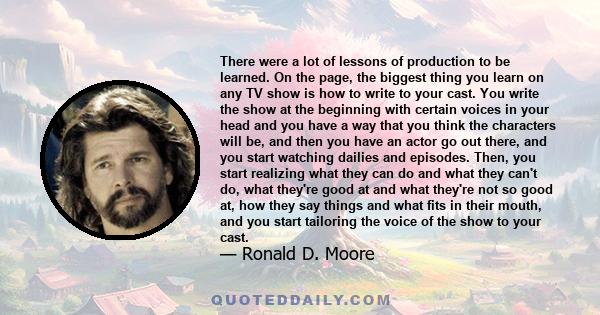 There were a lot of lessons of production to be learned. On the page, the biggest thing you learn on any TV show is how to write to your cast. You write the show at the beginning with certain voices in your head and you