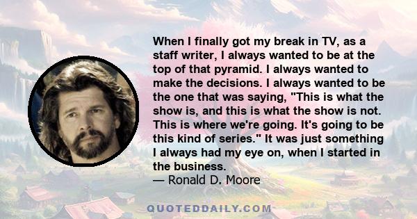 When I finally got my break in TV, as a staff writer, I always wanted to be at the top of that pyramid. I always wanted to make the decisions. I always wanted to be the one that was saying, This is what the show is, and