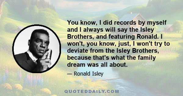 You know, I did records by myself and I always will say the Isley Brothers, and featuring Ronald. I won't, you know, just, I won't try to deviate from the Isley Brothers, because that's what the family dream was all