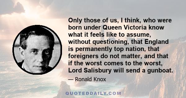 Only those of us, I think, who were born under Queen Victoria know what it feels like to assume, without questioning, that England is permanently top nation, that foreigners do not matter, and that if the worst comes to