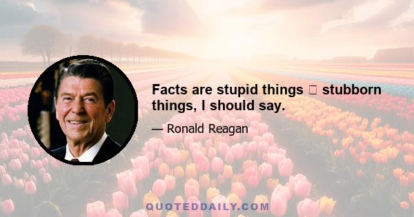 Facts are stupid things stubborn things, I should say.
