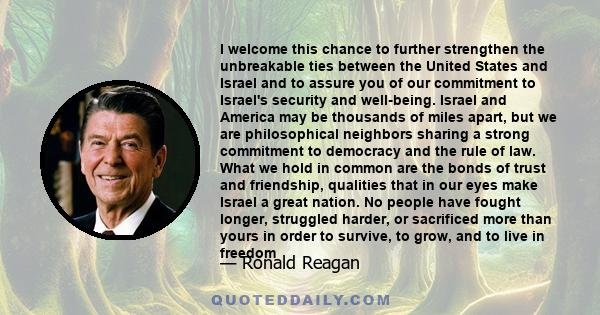 I welcome this chance to further strengthen the unbreakable ties between the United States and Israel and to assure you of our commitment to Israel's security and well-being. Israel and America may be thousands of miles