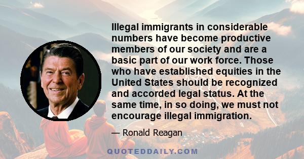 Illegal immigrants in considerable numbers have become productive members of our society and are a basic part of our work force. Those who have established equities in the United States should be recognized and accorded