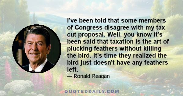 I've been told that some members of Congress disagree with my tax cut proposal. Well, you know it's been said that taxation is the art of plucking feathers without killing the bird. It's time they realized the bird just