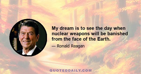 My dream is to see the day when nuclear weapons will be banished from the face of the Earth.