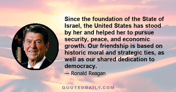 Since the foundation of the State of Israel, the United States has stood by her and helped her to pursue security, peace, and economic growth. Our friendship is based on historic moral and strategic ties, as well as our