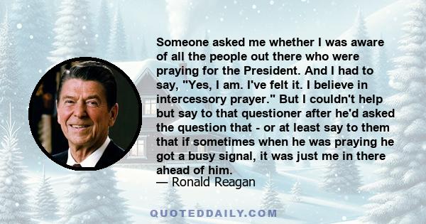 Someone asked me whether I was aware of all the people out there who were praying for the President. And I had to say, Yes, I am. I've felt it. I believe in intercessory prayer. But I couldn't help but say to that