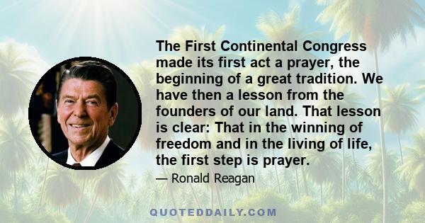 The First Continental Congress made its first act a prayer, the beginning of a great tradition. We have then a lesson from the founders of our land. That lesson is clear: That in the winning of freedom and in the living