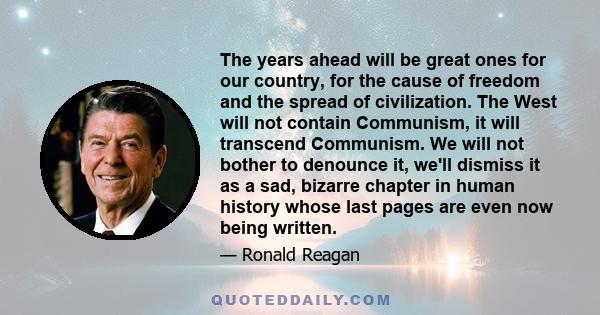 The years ahead will be great ones for our country, for the cause of freedom and the spread of civilization. The West will not contain Communism, it will transcend Communism. We will not bother to denounce it, we'll