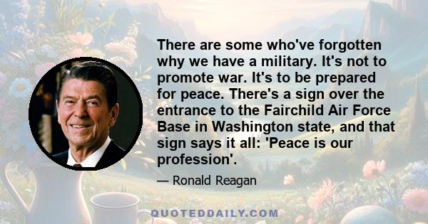 There are some who've forgotten why we have a military. It's not to promote war. It's to be prepared for peace. There's a sign over the entrance to the Fairchild Air Force Base in Washington state, and that sign says it