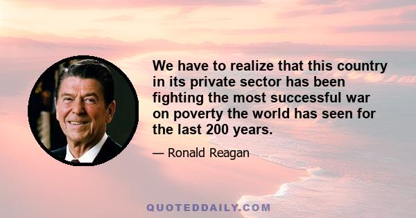 We have to realize that this country in its private sector has been fighting the most successful war on poverty the world has seen for the last 200 years.