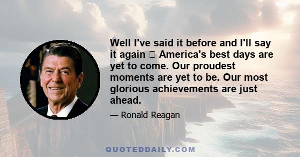Well I've said it before and I'll say it again America's best days are yet to come. Our proudest moments are yet to be. Our most glorious achievements are just ahead.