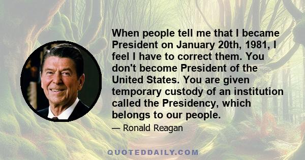 When people tell me that I became President on January 20th, 1981, I feel I have to correct them. You don't become President of the United States. You are given temporary custody of an institution called the Presidency,