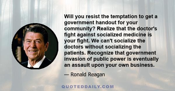 Will you resist the temptation to get a government handout for your community? Realize that the doctor's fight against socialized medicine is your fight. We can't socialize the doctors without socializing the patients.