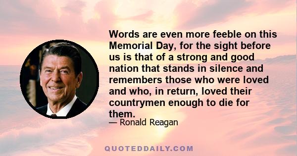 Words are even more feeble on this Memorial Day, for the sight before us is that of a strong and good nation that stands in silence and remembers those who were loved and who, in return, loved their countrymen enough to