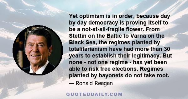 Yet optimism is in order, because day by day democracy is proving itself to be a not-at-all-fragile flower. From Stettin on the Baltic to Varna on the Black Sea, the regimes planted by totalitarianism have had more than