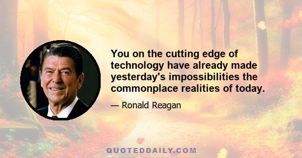 You on the cutting edge of technology have already made yesterday's impossibilities the commonplace realities of today.