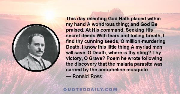 This day relenting God Hath placed within my hand A wondrous thing; and God Be praised. At His command, Seeking His secret deeds With tears and toiling breath, I find thy cunning seeds, O million-murdering Death. I know