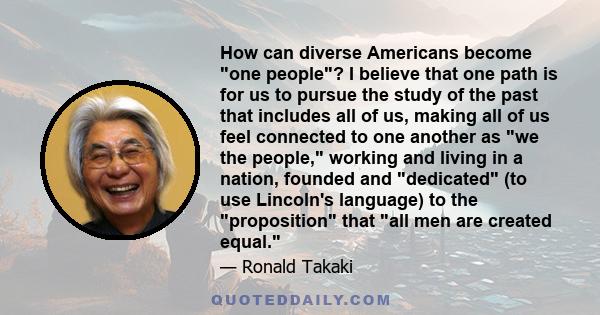 How can diverse Americans become one people? I believe that one path is for us to pursue the study of the past that includes all of us, making all of us feel connected to one another as we the people, working and living