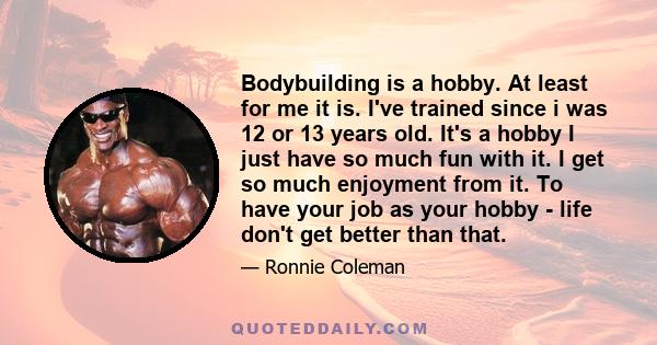 Bodybuilding is a hobby. At least for me it is. I've trained since i was 12 or 13 years old. It's a hobby I just have so much fun with it. I get so much enjoyment from it. To have your job as your hobby - life don't get