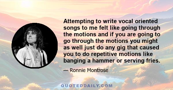 Attempting to write vocal oriented songs to me felt like going through the motions and if you are going to go through the motions you might as well just do any gig that caused you to do repetitive motions like banging a