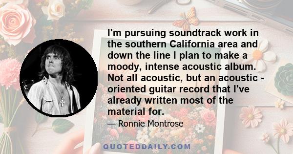 I'm pursuing soundtrack work in the southern California area and down the line I plan to make a moody, intense acoustic album. Not all acoustic, but an acoustic - oriented guitar record that I've already written most of