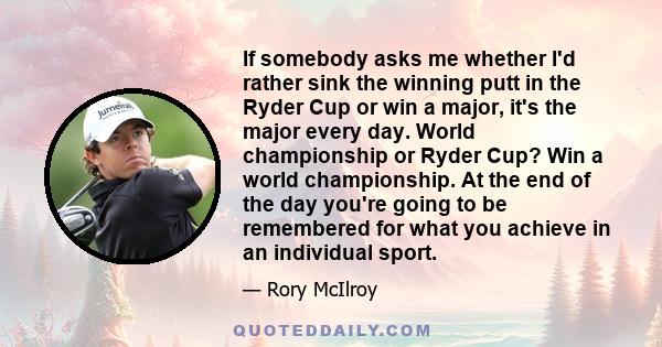 If somebody asks me whether I'd rather sink the winning putt in the Ryder Cup or win a major, it's the major every day. World championship or Ryder Cup? Win a world championship. At the end of the day you're going to be