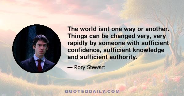 The world isnt one way or another. Things can be changed very, very rapidly by someone with sufficient confidence, sufficient knowledge and sufficient authority.
